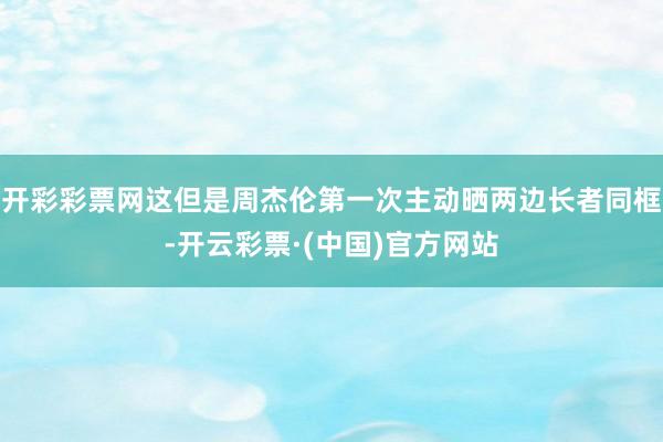 开彩彩票网这但是周杰伦第一次主动晒两边长者同框-开云彩票·(中国)官方网站