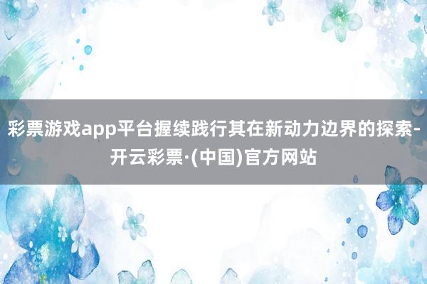 彩票游戏app平台握续践行其在新动力边界的探索-开云彩票·(中国)官方网站