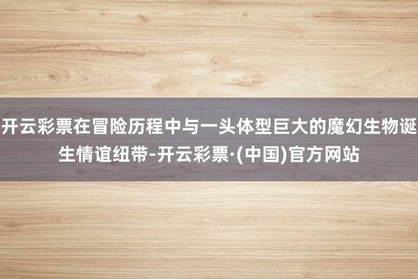 开云彩票在冒险历程中与一头体型巨大的魔幻生物诞生情谊纽带-开云彩票·(中国)官方网站