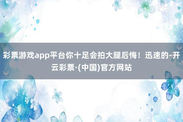 彩票游戏app平台你十足会拍大腿后悔!迅速的-开云彩票·(中国)官方网站
