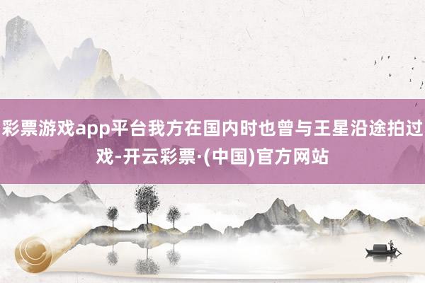 彩票游戏app平台我方在国内时也曾与王星沿途拍过戏-开云彩票·(中国)官方网站