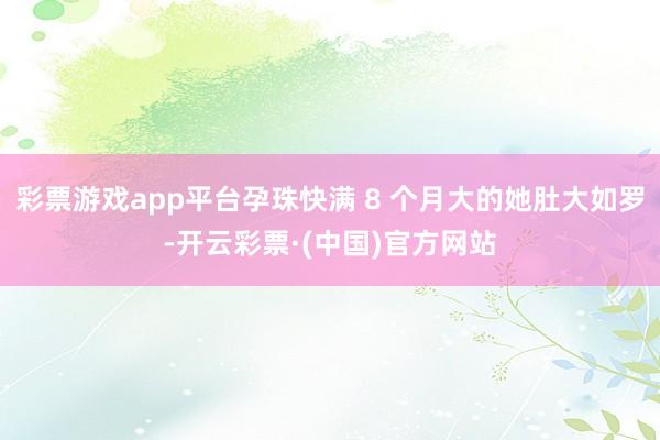 彩票游戏app平台孕珠快满 8 个月大的她肚大如罗-开云彩票·(中国)官方网站