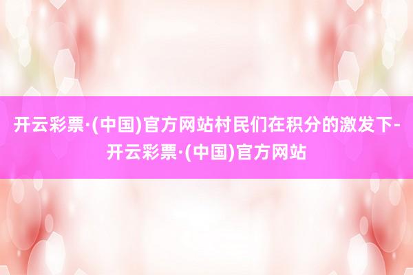 开云彩票·(中国)官方网站村民们在积分的激发下-开云彩票·(中国)官方网站