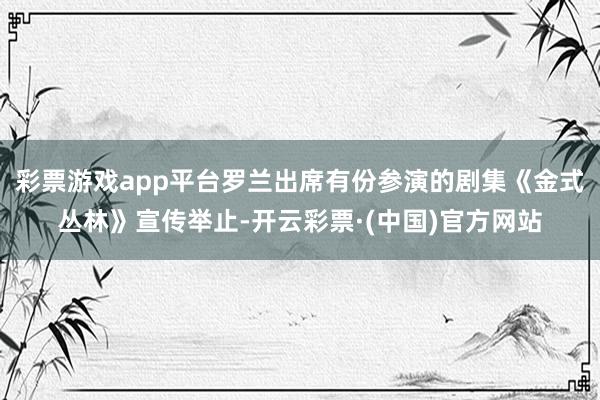 彩票游戏app平台罗兰出席有份参演的剧集《金式丛林》宣传举止-开云彩票·(中国)官方网站
