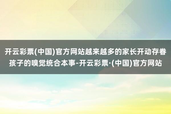 开云彩票(中国)官方网站越来越多的家长开动存眷孩子的嗅觉统合本事-开云彩票·(中国)官方网站