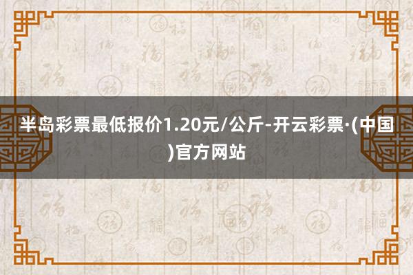 半岛彩票最低报价1.20元/公斤-开云彩票·(中国)官方网站