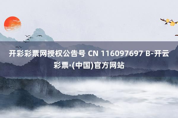 开彩彩票网授权公告号 CN 116097697 B-开云彩票·(中国)官方网站