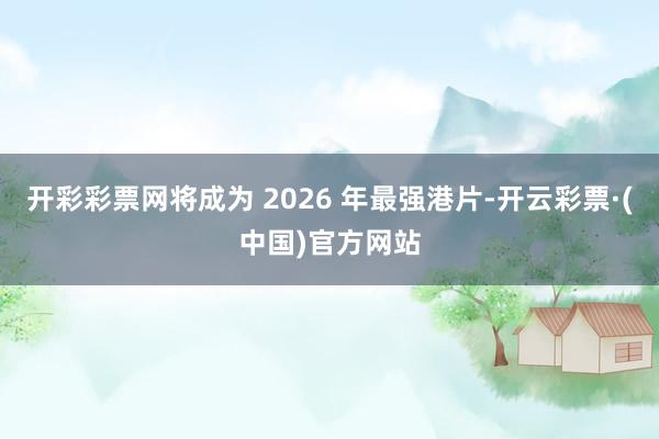 开彩彩票网将成为 2026 年最强港片-开云彩票·(中国)官方网站