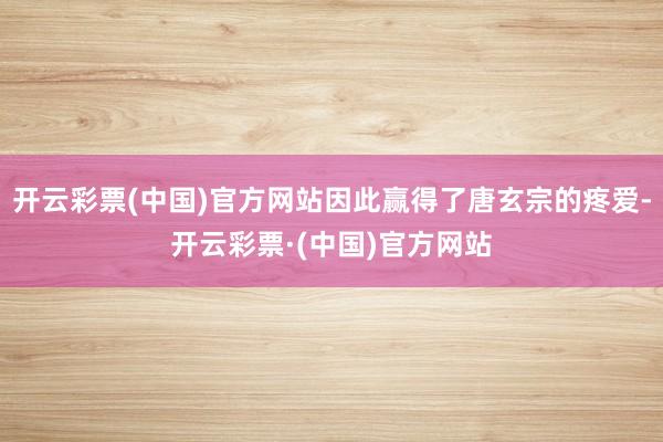 开云彩票(中国)官方网站因此赢得了唐玄宗的疼爱-开云彩票·(中国)官方网站