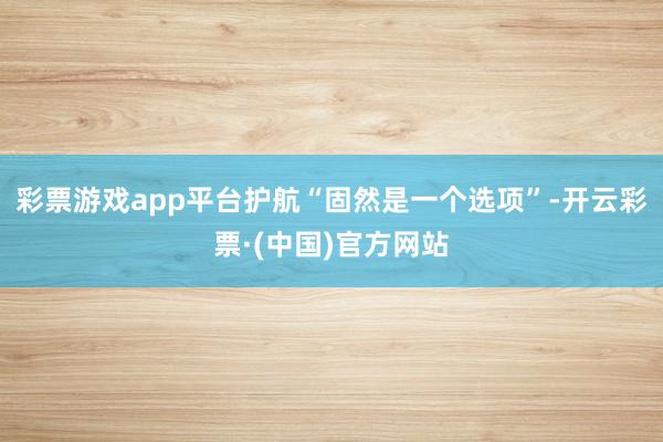 彩票游戏app平台护航“固然是一个选项”-开云彩票·(中国)官方网站