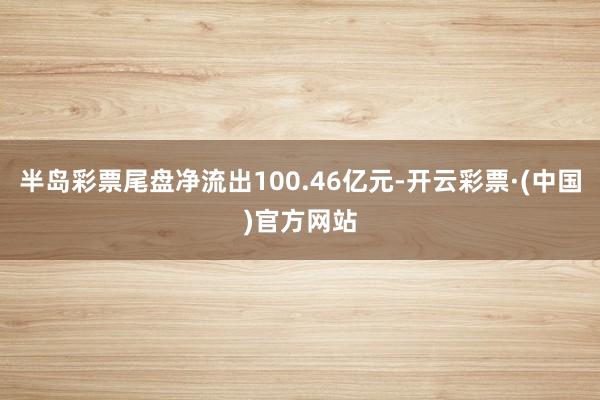 半岛彩票尾盘净流出100.46亿元-开云彩票·(中国)官方网站