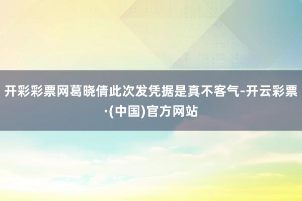 开彩彩票网葛晓倩此次发凭据是真不客气-开云彩票·(中国)官方网站