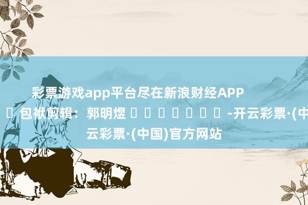 彩票游戏app平台尽在新浪财经APP            						包袱剪辑：郭明煜 							-开云彩票·(中国)官方网站