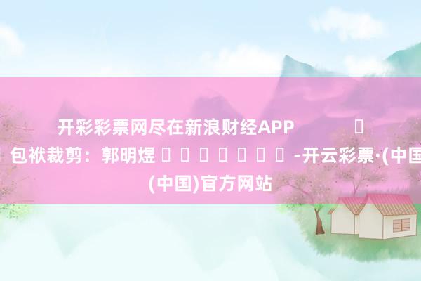 开彩彩票网尽在新浪财经APP            						包袱裁剪：郭明煜 							-开云彩票·(中国)官方网站