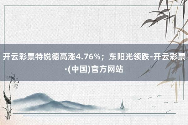 开云彩票特锐德高涨4.76%；东阳光领跌-开云彩票·(中国)官方网站