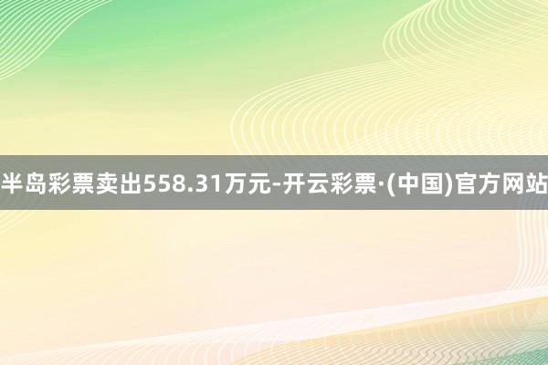 半岛彩票卖出558.31万元-开云彩票·(中国)官方网站