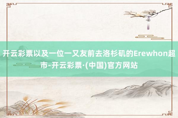 开云彩票以及一位一又友前去洛杉矶的Erewhon超市-开云彩票·(中国)官方网站