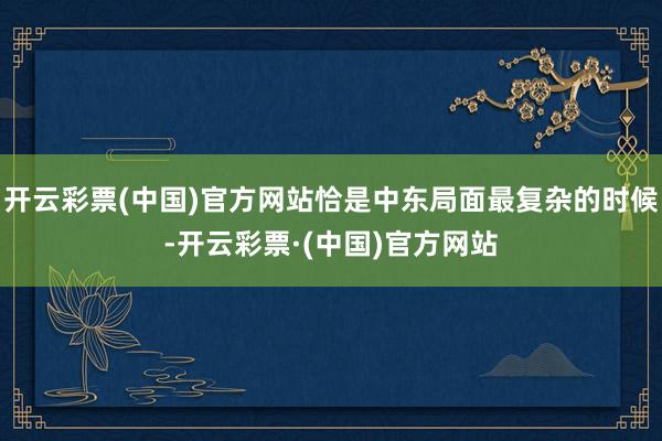 开云彩票(中国)官方网站恰是中东局面最复杂的时候-开云彩票·(中国)官方网站