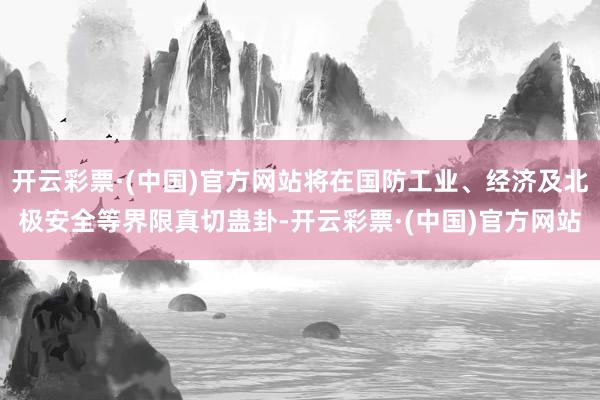 开云彩票·(中国)官方网站将在国防工业、经济及北极安全等界限真切蛊卦-开云彩票·(中国)官方网站