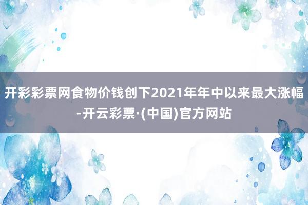 开彩彩票网食物价钱创下2021年年中以来最大涨幅-开云彩票·(中国)官方网站