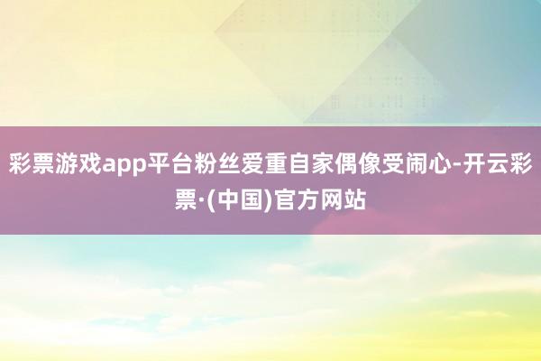 彩票游戏app平台粉丝爱重自家偶像受闹心-开云彩票·(中国)官方网站