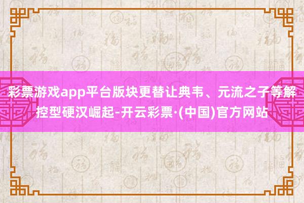 彩票游戏app平台版块更替让典韦、元流之子等解控型硬汉崛起-开云彩票·(中国)官方网站