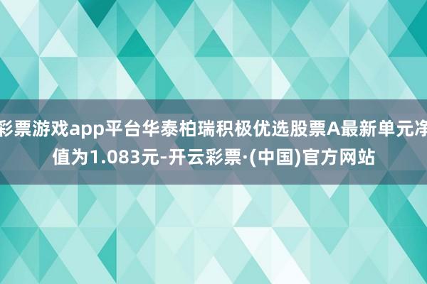 彩票游戏app平台华泰柏瑞积极优选股票A最新单元净值为1.083元-开云彩票·(中国)官方网站