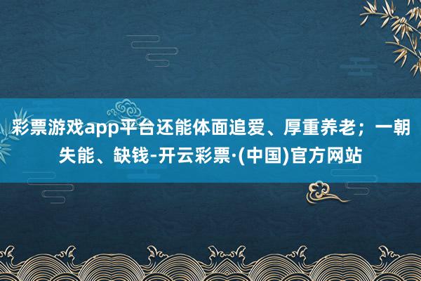 彩票游戏app平台还能体面追爱、厚重养老；一朝失能、缺钱-开云彩票·(中国)官方网站