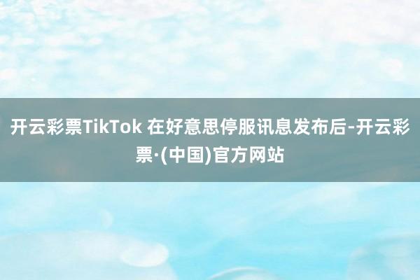 开云彩票TikTok 在好意思停服讯息发布后-开云彩票·(中国)官方网站
