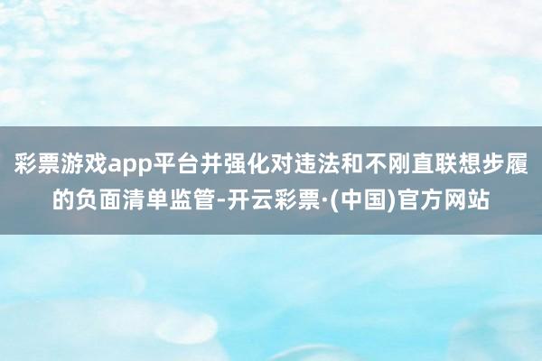 彩票游戏app平台并强化对违法和不刚直联想步履的负面清单监管-开云彩票·(中国)官方网站