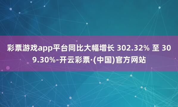 彩票游戏app平台同比大幅增长 302.32% 至 309.30%-开云彩票·(中国)官方网站