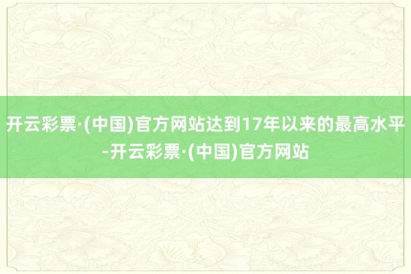 开云彩票·(中国)官方网站达到17年以来的最高水平-开云彩票·(中国)官方网站