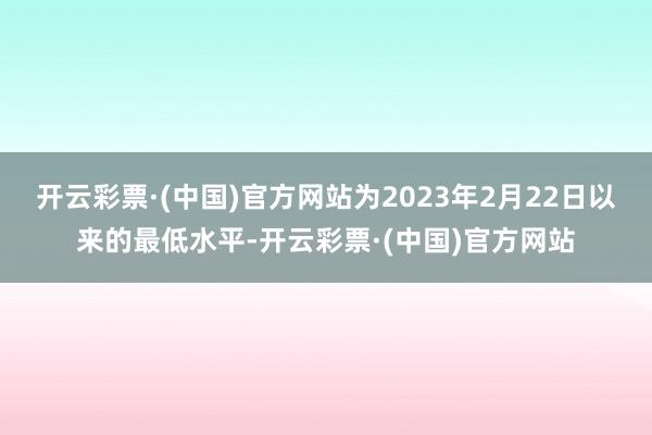 开云彩票·(中国)官方网站为2023年2月22日以来的最低水平-开云彩票·(中国)官方网站