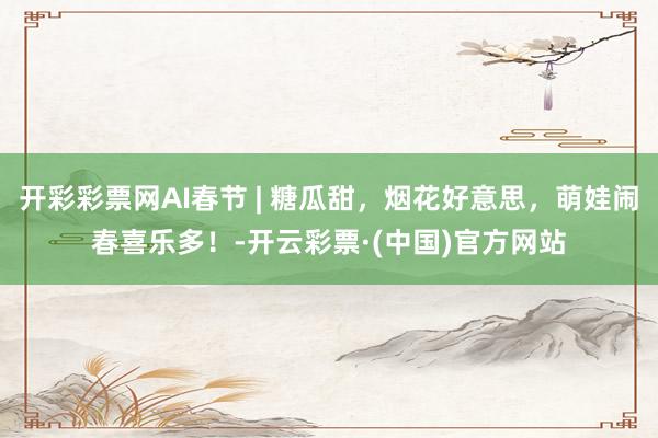 开彩彩票网AI春节 | 糖瓜甜，烟花好意思，萌娃闹春喜乐多！-开云彩票·(中国)官方网站