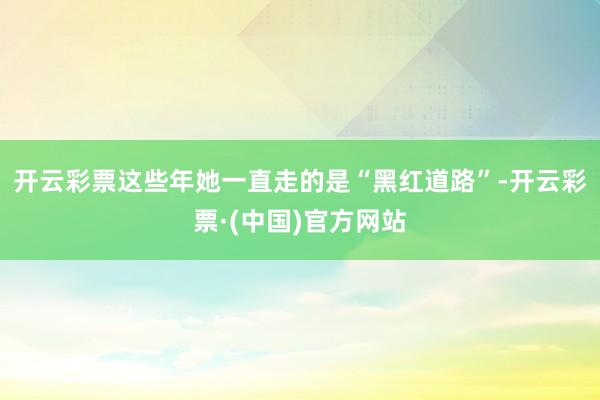 开云彩票这些年她一直走的是“黑红道路”-开云彩票·(中国)官方网站