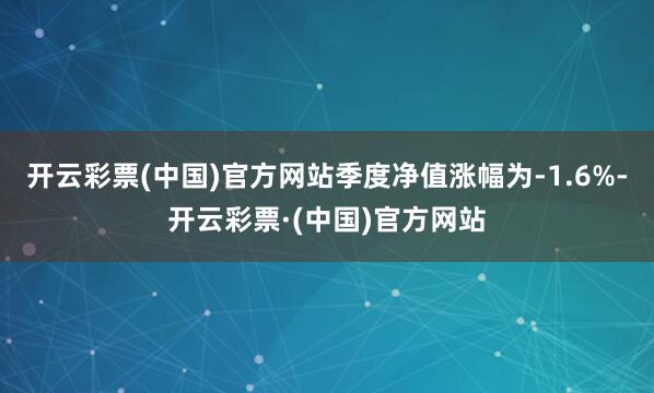 开云彩票(中国)官方网站季度净值涨幅为-1.6%-开云彩票·(中国)官方网站