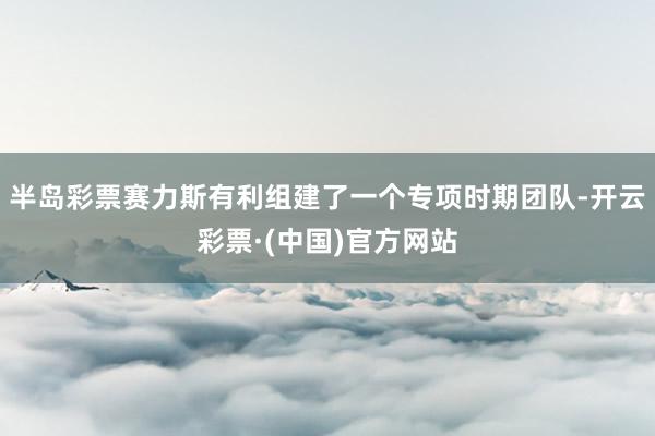 半岛彩票赛力斯有利组建了一个专项时期团队-开云彩票·(中国)官方网站