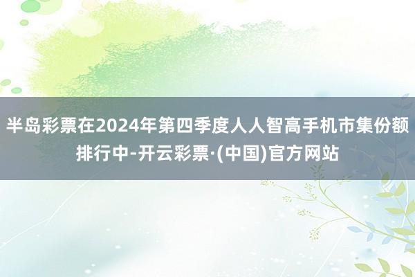 半岛彩票在2024年第四季度人人智高手机市集份额排行中-开云彩票·(中国)官方网站