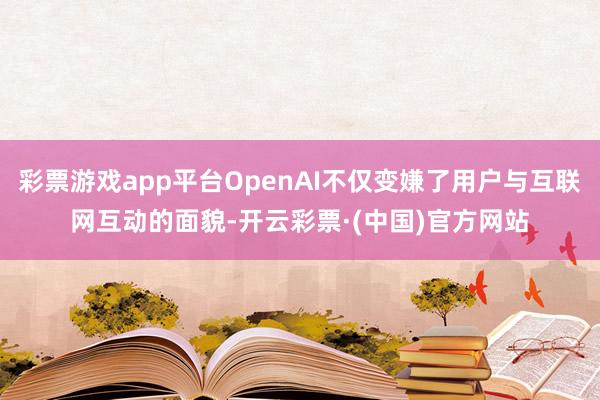 彩票游戏app平台OpenAI不仅变嫌了用户与互联网互动的面貌-开云彩票·(中国)官方网站