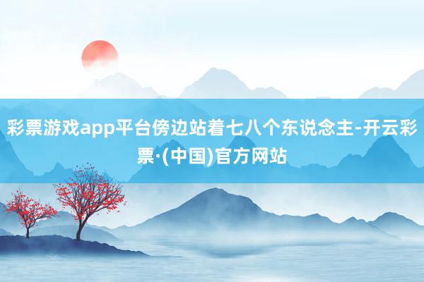 彩票游戏app平台傍边站着七八个东说念主-开云彩票·(中国)官方网站