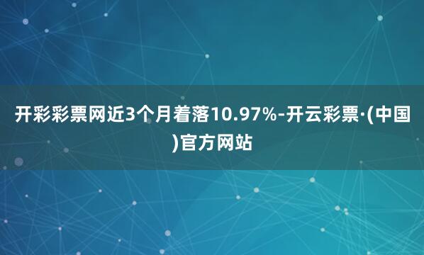 开彩彩票网近3个月着落10.97%-开云彩票·(中国)官方网站