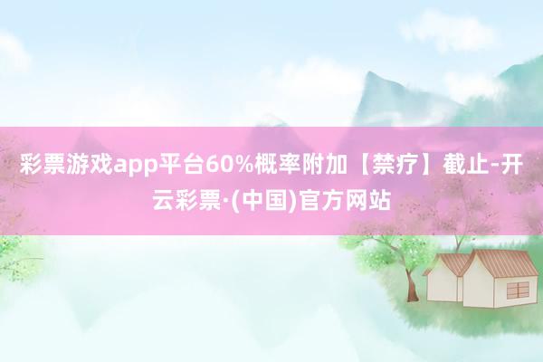 彩票游戏app平台60%概率附加【禁疗】截止-开云彩票·(中国)官方网站