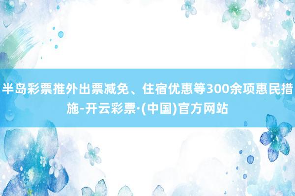 半岛彩票推外出票减免、住宿优惠等300余项惠民措施-开云彩票·(中国)官方网站