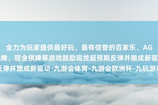 全力为玩家提供最好玩、最有信誉的百家乐、AG真人娱乐游戏、在线棋牌、现金棋牌等游戏鼓励现货超预期反弹并酿成新驱动-九游会体育-九游会欧洲杯-九玩游戏中心官网