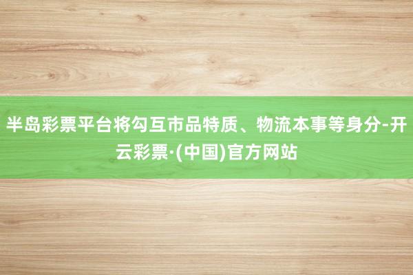 半岛彩票平台将勾互市品特质、物流本事等身分-开云彩票·(中国)官方网站