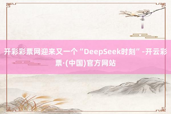 开彩彩票网迎来又一个“DeepSeek时刻”-开云彩票·(中国)官方网站