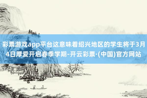 彩票游戏app平台这意味着绍兴地区的学生将于3月4日厚爱开启春季学期-开云彩票·(中国)官方网站