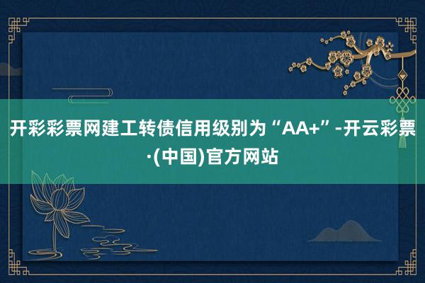 开彩彩票网建工转债信用级别为“AA+”-开云彩票·(中国)官方网站