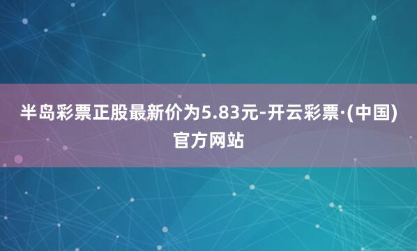 半岛彩票正股最新价为5.83元-开云彩票·(中国)官方网站