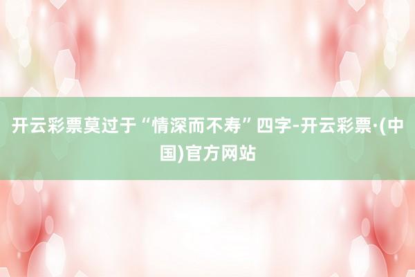 开云彩票莫过于“情深而不寿”四字-开云彩票·(中国)官方网站